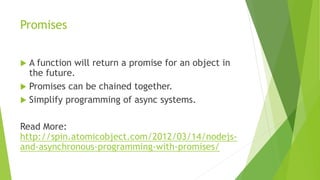 Promises
 A function will return a promise for an object in
the future.
 Promises can be chained together.
 Simplify programming of async systems.
Read More:
http://spin.atomicobject.com/2012/03/14/nodejs-
and-asynchronous-programming-with-promises/
 