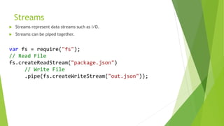 Streams
 Streams represent data streams such as I/O.
 Streams can be piped together.
var fs = require("fs");
// Read File
fs.createReadStream("package.json")
// Write File
.pipe(fs.createWriteStream("out.json"));
 