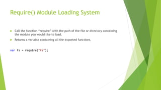 Require() Module Loading System
 Call the function “require” with the path of the file or directory containing
the module you would like to load.
 Returns a variable containing all the exported functions.
var fs = require("fs");
 