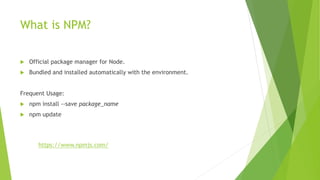 What is NPM?
 Official package manager for Node.
 Bundled and installed automatically with the environment.
Frequent Usage:
 npm install --save package_name
 npm update
https://www.npmjs.com/
 