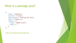 What is a package.json?
{
"name": “nodetest",
"version": “1.0.0",
"description": “testing npm init",
"main": “index.js",
"author": {
"name": “ahmed assaf",
"email": ""
}
}
http://browsenpm.org/package.json
 
