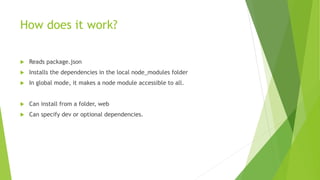 How does it work?
 Reads package.json
 Installs the dependencies in the local node_modules folder
 In global mode, it makes a node module accessible to all.
 Can install from a folder, web
 Can specify dev or optional dependencies.
 