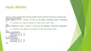 Async Module
Async is a utility module which provides straight-forward, powerful functions for working with
asynchronous JavaScript.
async.map(['file1','file2','file3'], fs.stat, function (err, results)
{
// results is now an array of stats for each file
});
async.filter(['file1','file2','file3'], fs.exists, function (results)
{
// results now equals an array of the existing files
});
async.parallel([
function () { },
function () { }
], callback);
async.series([
function () { },
function () { }
]);
 