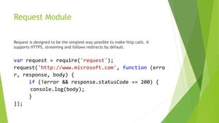 Request Module
Request is designed to be the simplest way possible to make http calls. It
supports HTTPS, streaming and follows redirects by default.
var request = require('request');
request('http://www.microsoft.com', function (erro
r, response, body) {
if (!error && response.statusCode == 200) {
console.log(body);
}
});
 