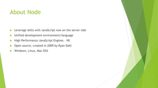 About Node
 Leverage skills with JavaScript now on the server side
 Unified development environment/language
 High Performance JavaScript Engines – V8
 Open source, created in 2009 by Ryan Dahl
 Windows, Linux, Mac OSX
 
