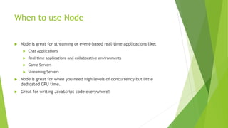 When to use Node
 Node is great for streaming or event-based real-time applications like:
 Chat Applications
 Real time applications and collaborative environments
 Game Servers
 Streaming Servers
 Node is great for when you need high levels of concurrency but little
dedicated CPU time.
 Great for writing JavaScript code everywhere!
 