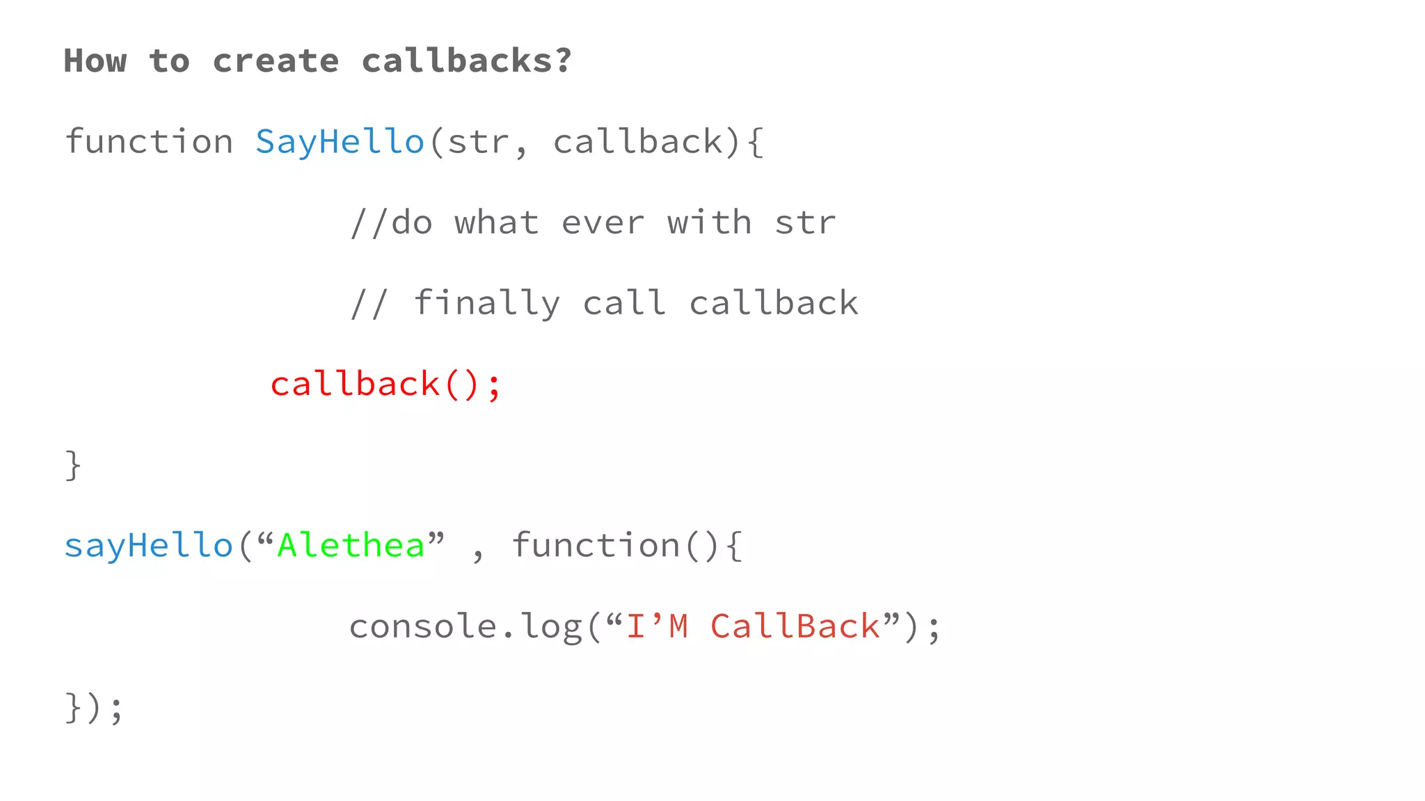 How to create callbacks?
function SayHello(str, callback){
//do what ever with str
// finally call callback
callback();
}
sayHello(“Alethea” , function(){
console.log(“I’M CallBack”);
});
 