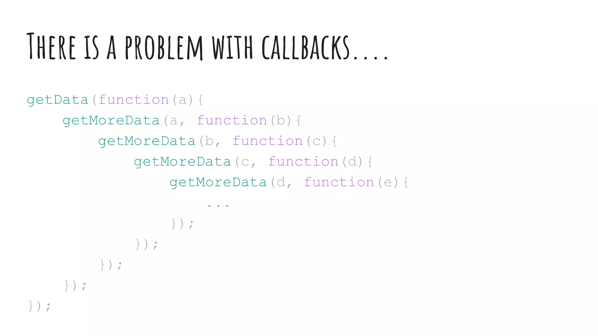 There is a problem with callbacks....
getData(function(a){
getMoreData(a, function(b){
getMoreData(b, function(c){
getMoreData(c, function(d){
getMoreData(d, function(e){
...
});
});
});
});
});
 