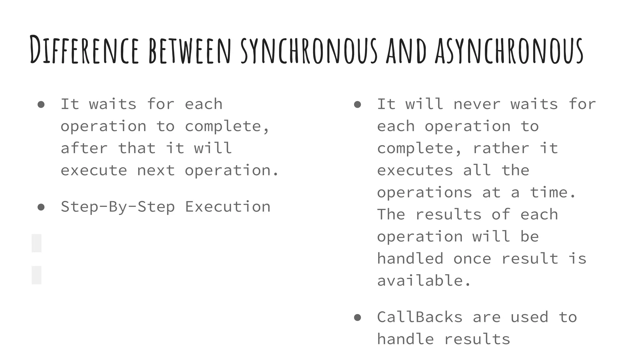 Difference between synchronous and asynchronous
● It waits for each
operation to complete,
after that it will
execute next operation.
● Step-By-Step Execution
● It will never waits for
each operation to
complete, rather it
executes all the
operations at a time.
The results of each
operation will be
handled once result is
available.
● CallBacks are used to
handle results
 