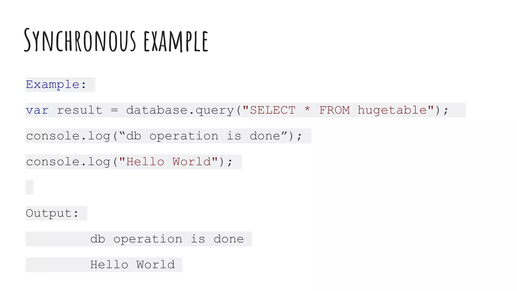 Synchronous example
Example:
var result = database.query("SELECT * FROM hugetable");
console.log(“db operation is done”);
console.log("Hello World");
Output:
db operation is done
Hello World
 
