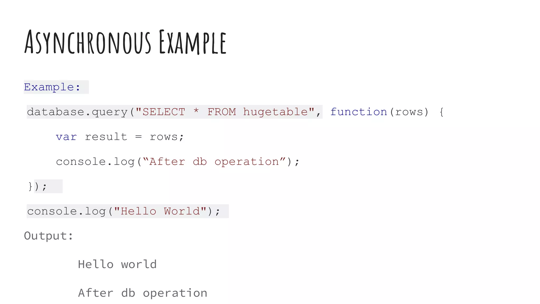 Asynchronous Example
Example:
database.query("SELECT * FROM hugetable", function(rows) {
var result = rows;
console.log(“After db operation”);
});
console.log("Hello World");
Output:
Hello world
After db operation
 
