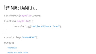 Few more examples...
setTimeout(sayHello,1000);
Function sayHello(){
console.log(“Hello WiCheck Team”);
}
console.log(“VANAKKAM”);
Output:
VANAKKAM
Hello WiCheck Team
 