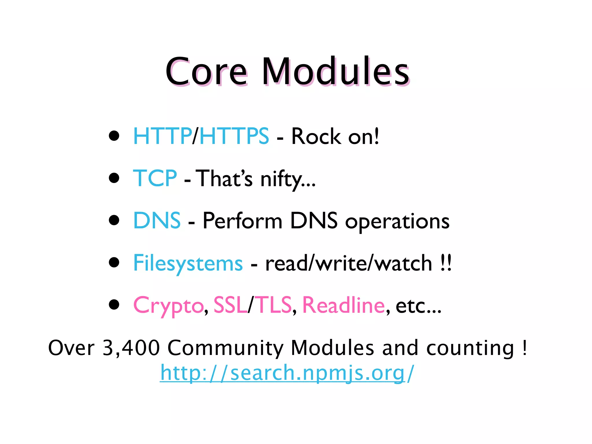 Core Modules
     • HTTP/HTTPS - Rock on!
     • TCP - That’s nifty...
     • DNS - Perform DNS operations
     • Filesystems - read/write/watch !!
     • Crypto, SSL/TLS, Readline, etc...
Over 3,400 Community Modules and counting !
          http://search.npmjs.org/
 