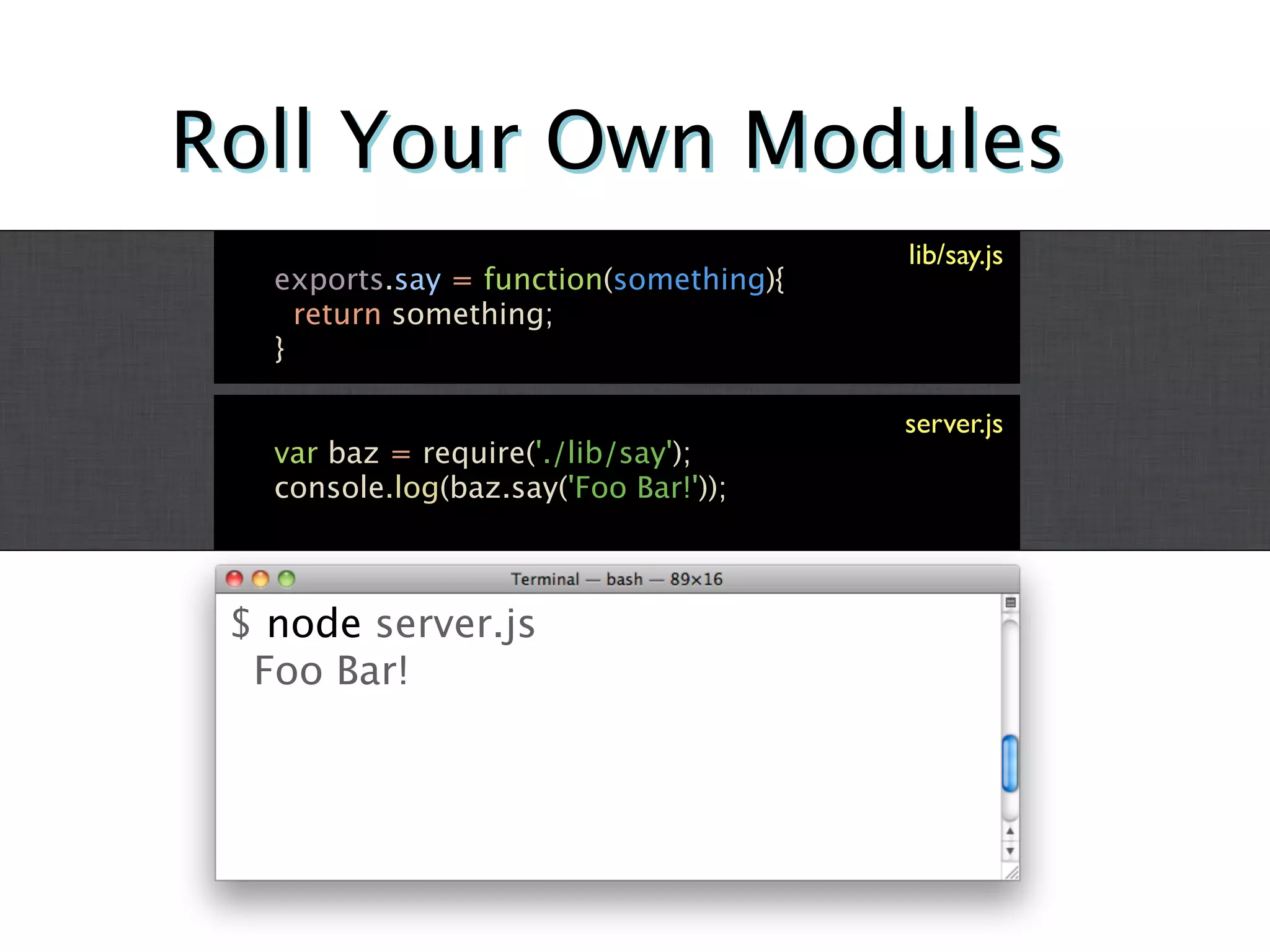 Roll Your Own Modules
                                        lib/say.js
   exports.say = function(something){
     return something;
   }

                                        server.js
   var baz = require('./lib/say');
   console.log(baz.say('Foo Bar!'));



 $ node server.js
  Foo Bar!
 