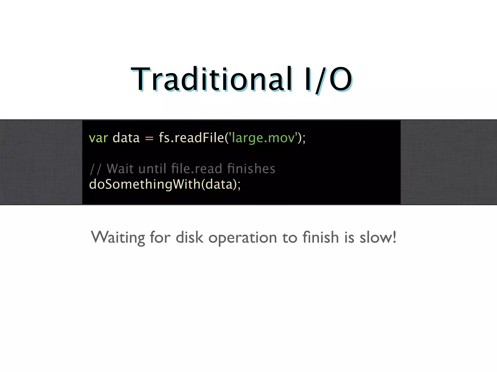 Traditional I/O
var data = fs.readFile('large.mov');

// Wait until ﬁle.read ﬁnishes
doSomethingWith(data);



Waiting for disk operation to ﬁnish is slow!
 