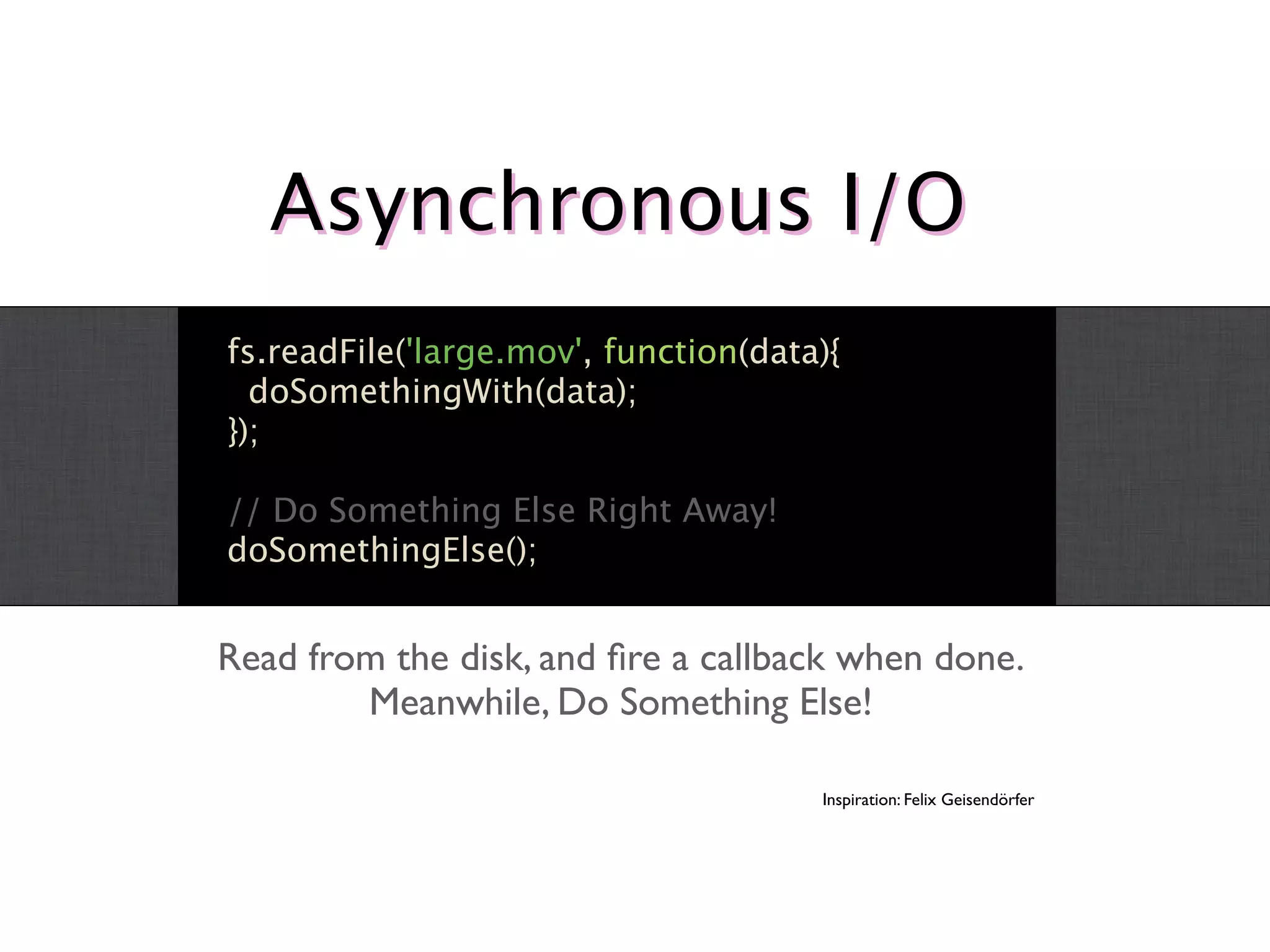 Asynchronous I/O
fs.readFile('large.mov', function(data){
  doSomethingWith(data);
});

// Do Something Else Right Away!
doSomethingElse();


Read from the disk, and ﬁre a callback when done.
        Meanwhile, Do Something Else!

                                      Inspiration: Felix Geisendörfer
 