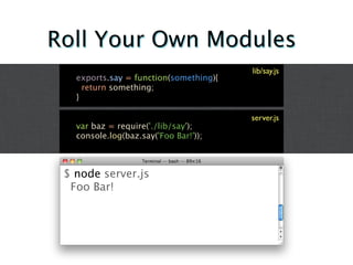Roll Your Own Modules
                                        lib/say.js
   exports.say = function(something){
     return something;
   }

                                        server.js
   var baz = require('./lib/say');
   console.log(baz.say('Foo Bar!'));



 $ node server.js
  Foo Bar!
 
