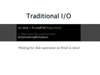 Traditional I/O
var data = fs.readFile('large.mov');

// Wait until ﬁle.read ﬁnishes
doSomethingWith(data);



Waiting for disk operation to ﬁnish is slow!
 
