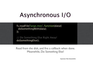 Asynchronous I/O
fs.readFile('large.mov', function(data){
  doSomethingWith(data);
});

// Do Something Else Right Away!
doSomethingElse();


Read from the disk, and ﬁre a callback when done.
        Meanwhile, Do Something Else!

                                      Inspiration: Felix Geisendörfer
 