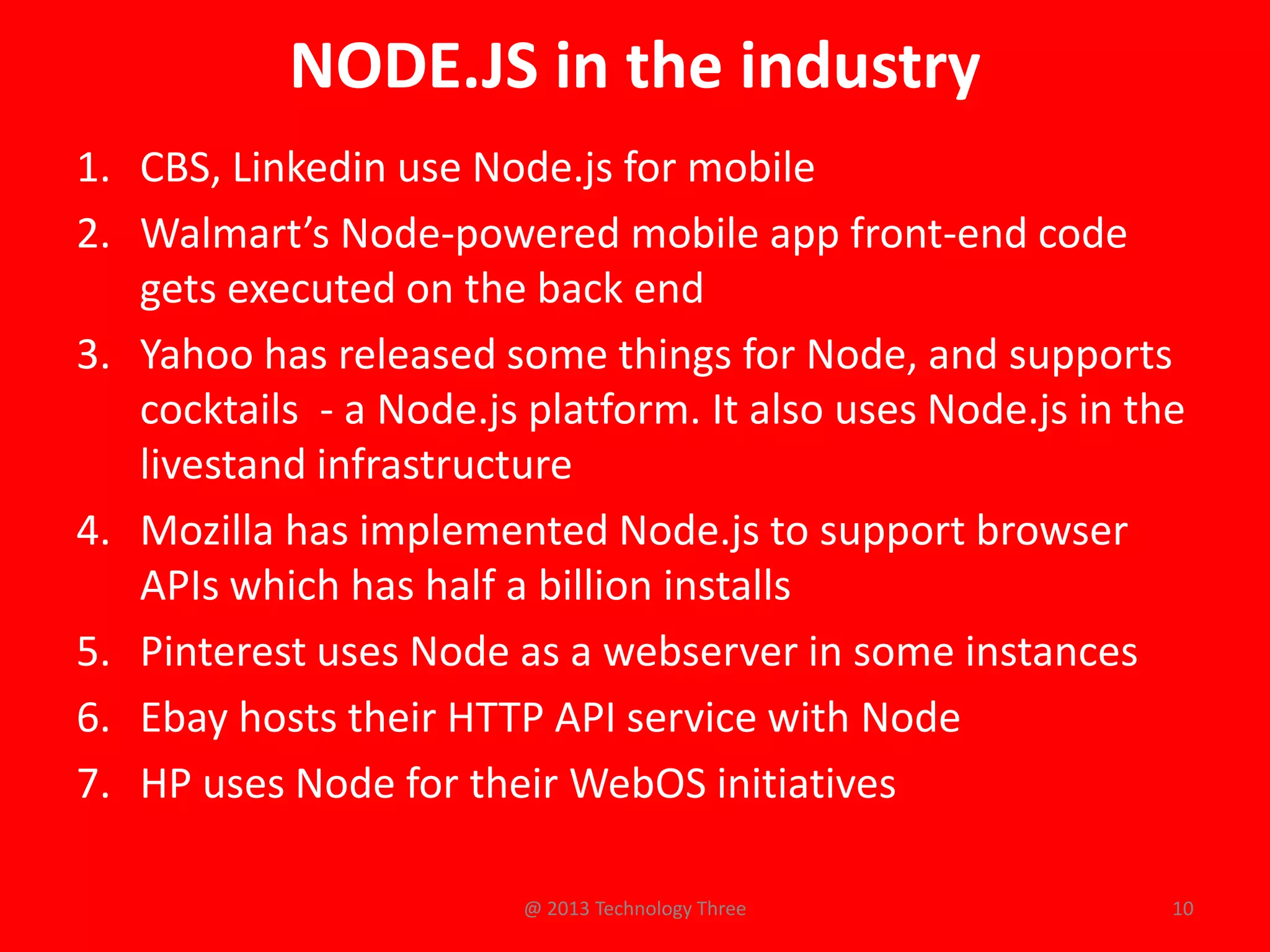 NODE.JS in the industry
1. CBS, Linkedin use Node.js for mobile
2. Walmart’s Node-powered mobile app front-end code
   gets executed on the back end
3. Yahoo has released some things for Node, and supports
   cocktails - a Node.js platform. It also uses Node.js in the
   livestand infrastructure
4. Mozilla has implemented Node.js to support browser
   APIs which has half a billion installs
5. Pinterest uses Node as a webserver in some instances
6. Ebay hosts their HTTP API service with Node
7. HP uses Node for their WebOS initiatives

                        @ 2013 Technology Three              10
 