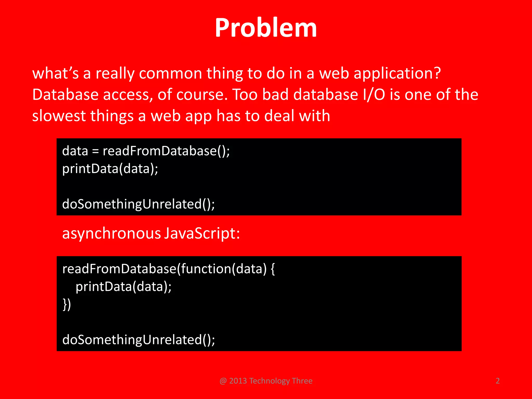 Problem
what’s a really common thing to do in a web application?
Database access, of course. Too bad database I/O is one of the
slowest things a web app has to deal with
    data = readFromDatabase();
    printData(data);

    doSomethingUnrelated();

    asynchronous JavaScript:
    readFromDatabase(function(data) {
       printData(data);
    })

    doSomethingUnrelated();

                              @ 2013 Technology Three            2
 