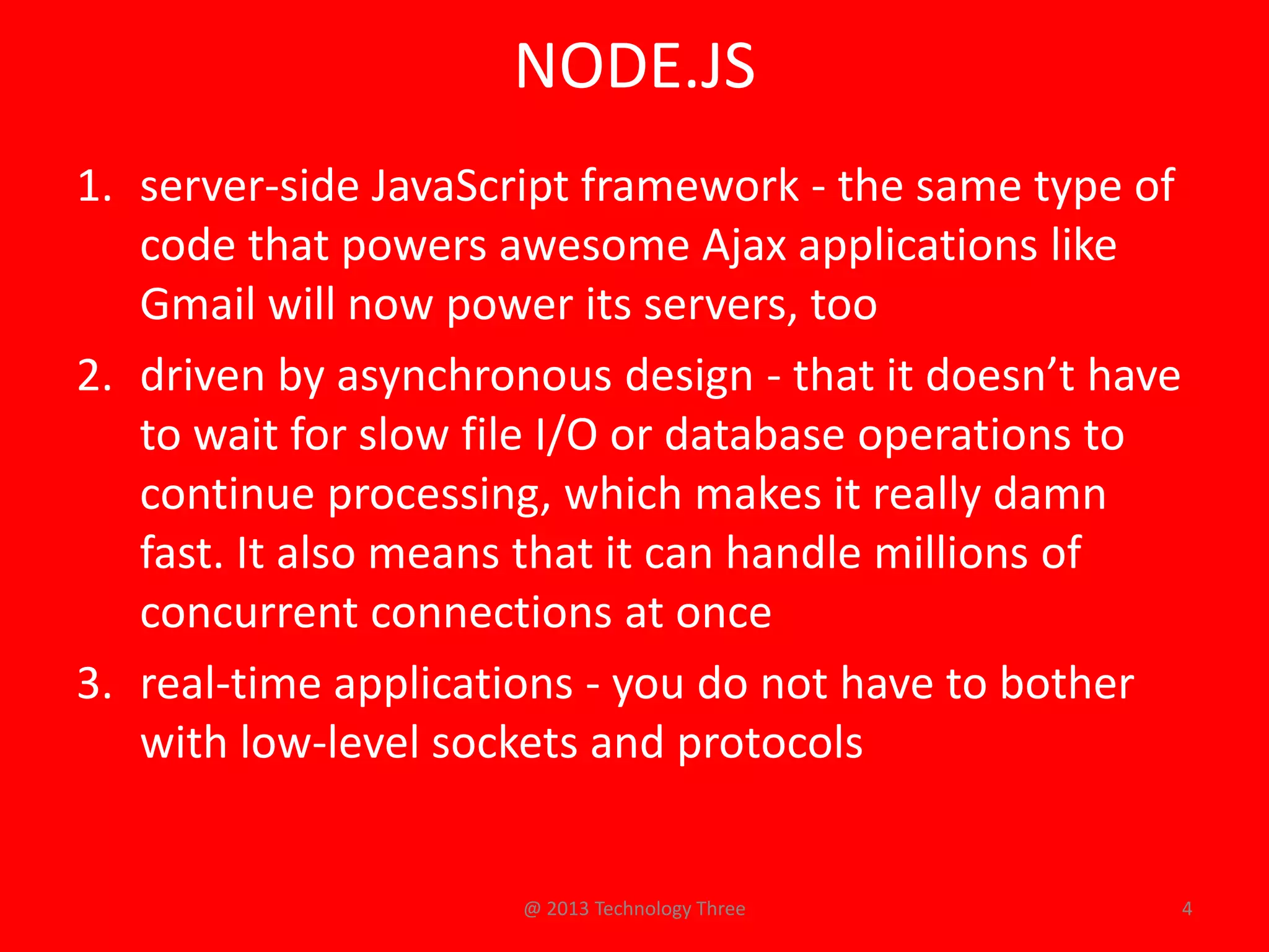 NODE.JS
1. server-side JavaScript framework - the same type of
   code that powers awesome Ajax applications like
   Gmail will now power its servers, too
2. driven by asynchronous design - that it doesn’t have
   to wait for slow file I/O or database operations to
   continue processing, which makes it really damn
   fast. It also means that it can handle millions of
   concurrent connections at once
3. real-time applications - you do not have to bother
   with low-level sockets and protocols


                      @ 2013 Technology Three             4
 