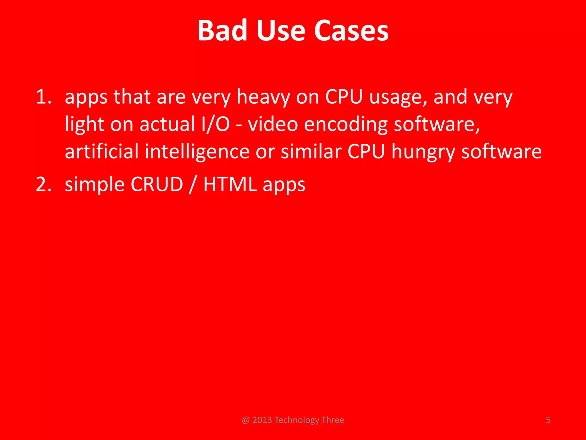 Bad Use Cases
1. apps that are very heavy on CPU usage, and very
   light on actual I/O - video encoding software,
   artificial intelligence or similar CPU hungry software
2. simple CRUD / HTML apps




                       @ 2013 Technology Three              5
 