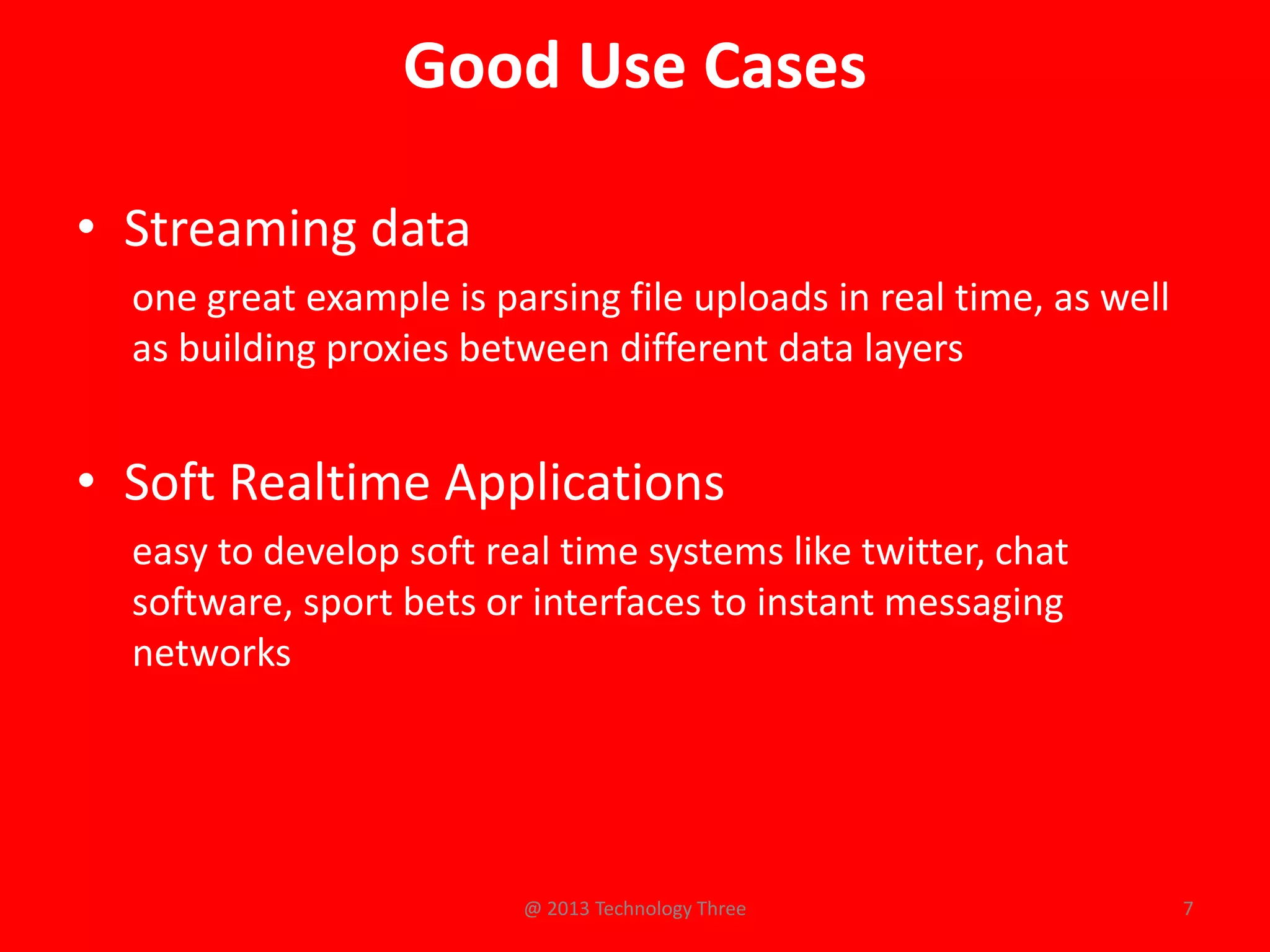 Good Use Cases

• Streaming data
  one great example is parsing file uploads in real time, as well
  as building proxies between different data layers


• Soft Realtime Applications
  easy to develop soft real time systems like twitter, chat
  software, sport bets or interfaces to instant messaging
  networks




                         @ 2013 Technology Three                    7
 