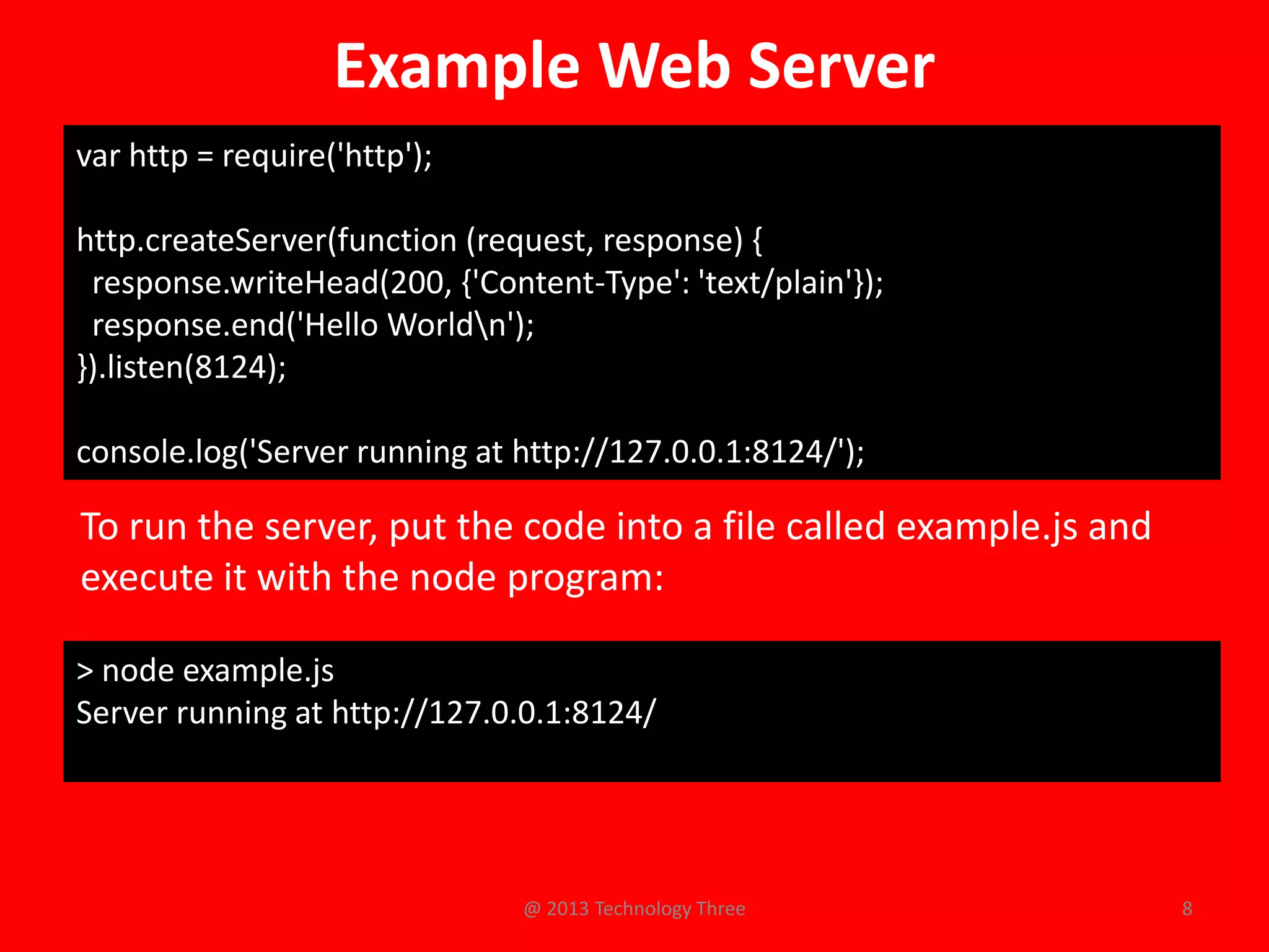 Example Web Server
var http = require('http');

http.createServer(function (request, response) {
 response.writeHead(200, {'Content-Type': 'text/plain'});
 response.end('Hello Worldn');
}).listen(8124);

console.log('Server running at http://127.0.0.1:8124/');

To run the server, put the code into a file called example.js and
execute it with the node program:

> node example.js
Server running at http://127.0.0.1:8124/




                               @ 2013 Technology Three              8
 