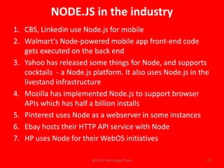 NODE.JS in the industry
1. CBS, Linkedin use Node.js for mobile
2. Walmart’s Node-powered mobile app front-end code
   gets executed on the back end
3. Yahoo has released some things for Node, and supports
   cocktails - a Node.js platform. It also uses Node.js in the
   livestand infrastructure
4. Mozilla has implemented Node.js to support browser
   APIs which has half a billion installs
5. Pinterest uses Node as a webserver in some instances
6. Ebay hosts their HTTP API service with Node
7. HP uses Node for their WebOS initiatives

                        @ 2013 Technology Three              10
 