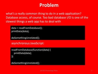 Problem
what’s a really common thing to do in a web application?
Database access, of course. Too bad database I/O is one of the
slowest things a web app has to deal with
    data = readFromDatabase();
    printData(data);

    doSomethingUnrelated();

    asynchronous JavaScript:
    readFromDatabase(function(data) {
       printData(data);
    })

    doSomethingUnrelated();

                              @ 2013 Technology Three            2
 
