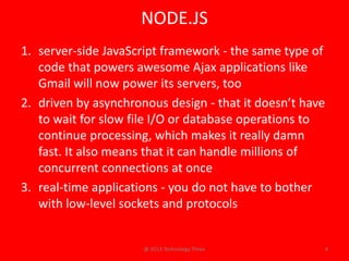 NODE.JS
1. server-side JavaScript framework - the same type of
   code that powers awesome Ajax applications like
   Gmail will now power its servers, too
2. driven by asynchronous design - that it doesn’t have
   to wait for slow file I/O or database operations to
   continue processing, which makes it really damn
   fast. It also means that it can handle millions of
   concurrent connections at once
3. real-time applications - you do not have to bother
   with low-level sockets and protocols


                      @ 2013 Technology Three             4
 
