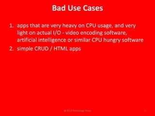 Bad Use Cases
1. apps that are very heavy on CPU usage, and very
   light on actual I/O - video encoding software,
   artificial intelligence or similar CPU hungry software
2. simple CRUD / HTML apps




                       @ 2013 Technology Three              5
 
