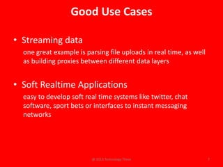 Good Use Cases

• Streaming data
  one great example is parsing file uploads in real time, as well
  as building proxies between different data layers


• Soft Realtime Applications
  easy to develop soft real time systems like twitter, chat
  software, sport bets or interfaces to instant messaging
  networks




                         @ 2013 Technology Three                    7
 