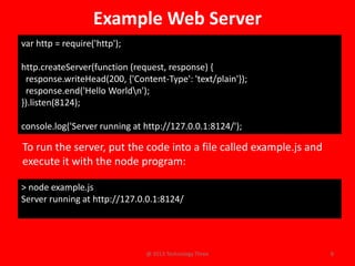 Example Web Server
var http = require('http');

http.createServer(function (request, response) {
 response.writeHead(200, {'Content-Type': 'text/plain'});
 response.end('Hello Worldn');
}).listen(8124);

console.log('Server running at http://127.0.0.1:8124/');

To run the server, put the code into a file called example.js and
execute it with the node program:

> node example.js
Server running at http://127.0.0.1:8124/




                               @ 2013 Technology Three              8
 