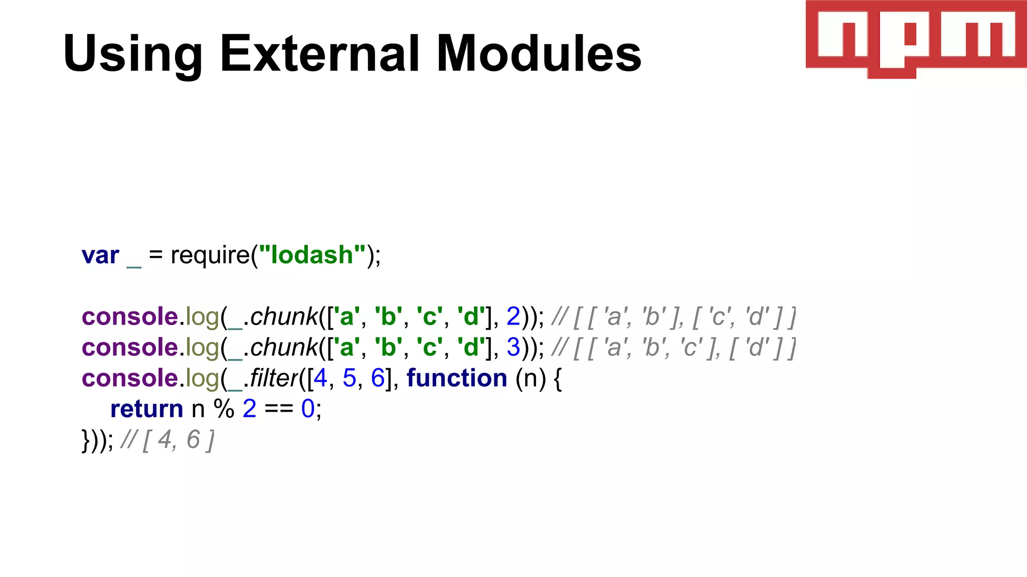 Using External Modules
var _ = require("lodash");
console.log(_.chunk(['a', 'b', 'c', 'd'], 2)); // [ [ 'a', 'b' ], [ 'c', 'd' ] ]
console.log(_.chunk(['a', 'b', 'c', 'd'], 3)); // [ [ 'a', 'b', 'c' ], [ 'd' ] ]
console.log(_.filter([4, 5, 6], function (n) {
return n % 2 == 0;
})); // [ 4, 6 ]
 