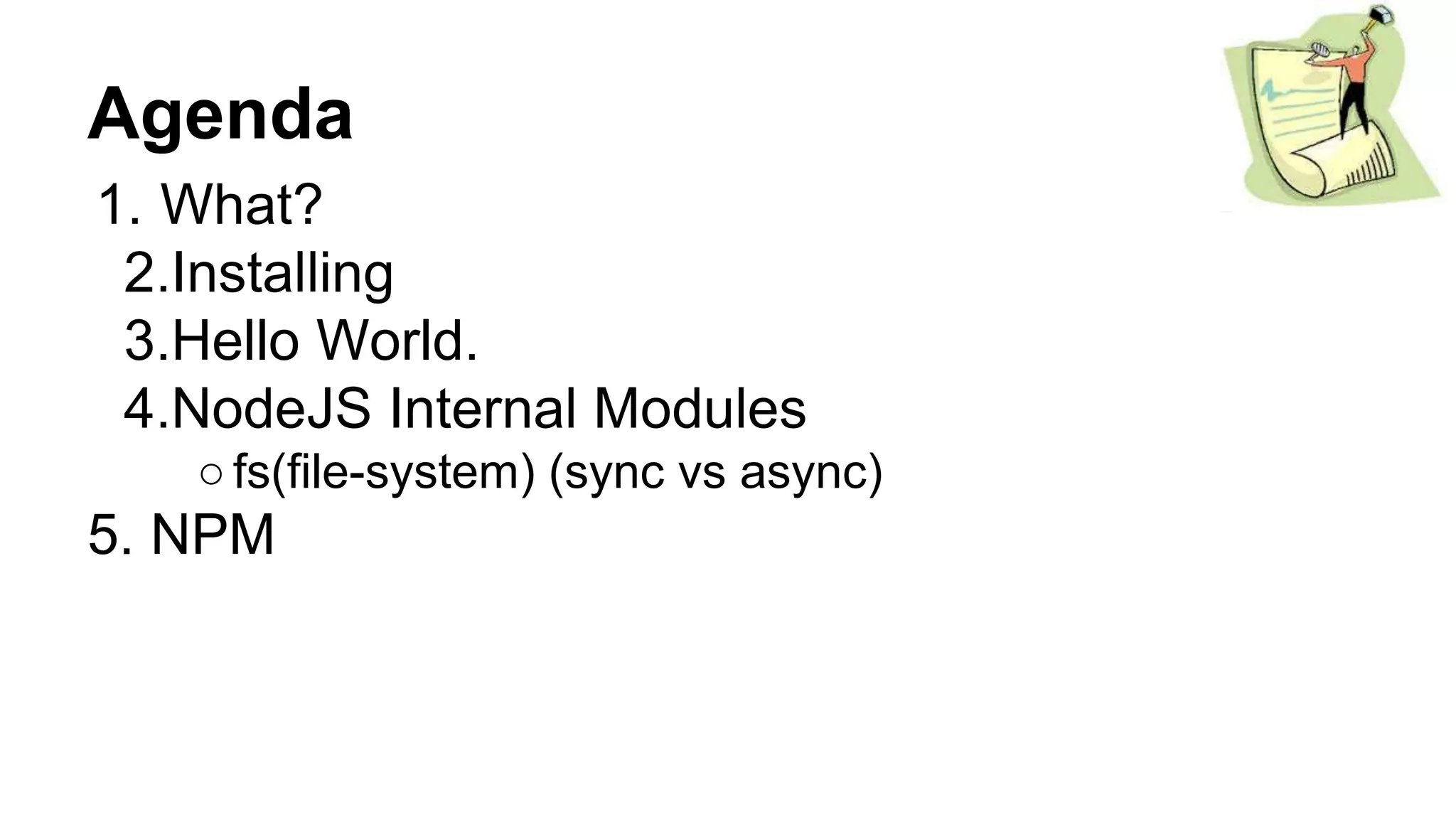 Agenda
1. What?
2.Installing
3.Hello World.
4.NodeJS Internal Modules
○fs(file-system) (sync vs async)
5. NPM
 