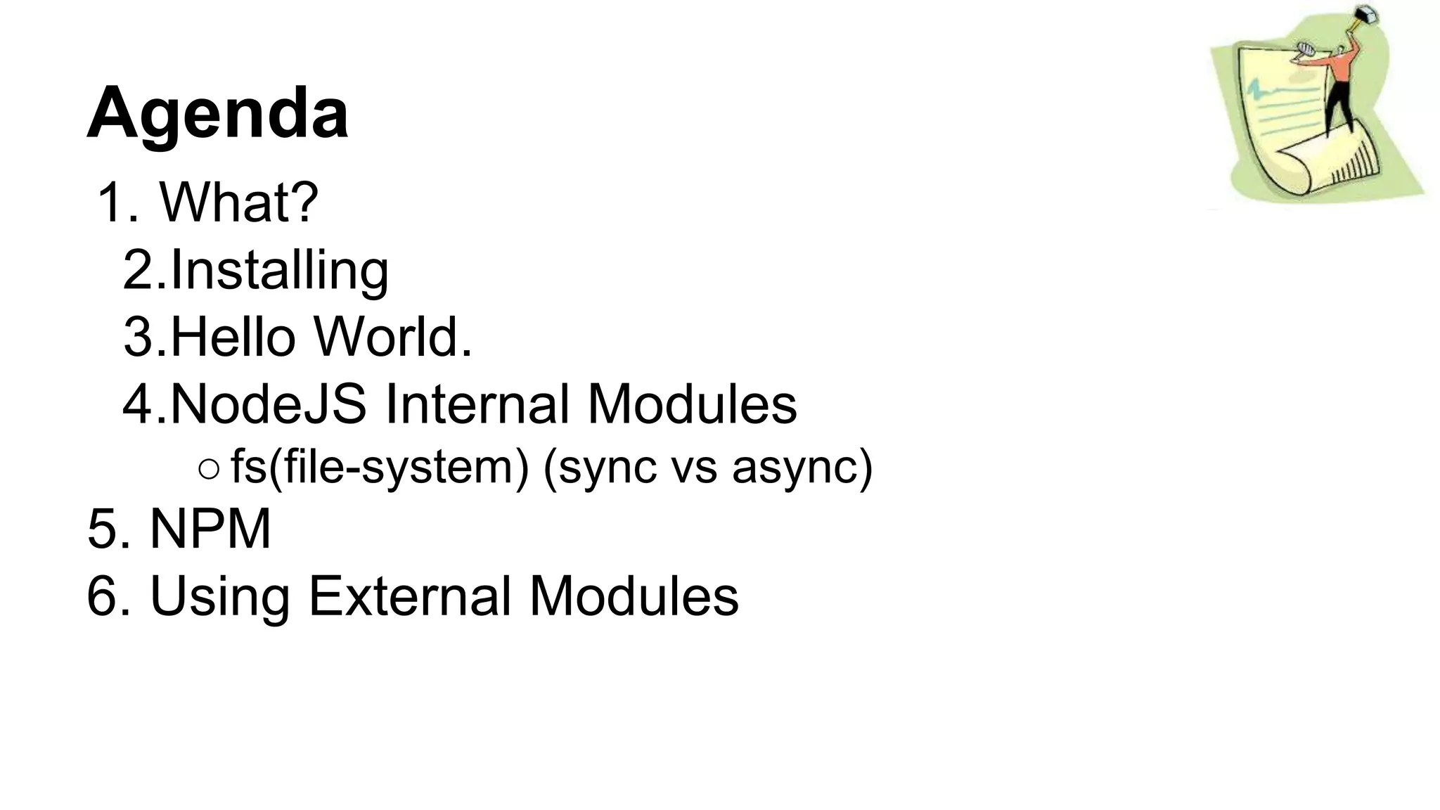 Agenda
1. What?
2.Installing
3.Hello World.
4.NodeJS Internal Modules
○fs(file-system) (sync vs async)
5. NPM
6. Using External Modules
 