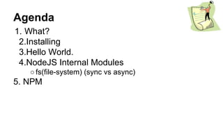 Agenda
1. What?
2.Installing
3.Hello World.
4.NodeJS Internal Modules
○fs(file-system) (sync vs async)
5. NPM
 