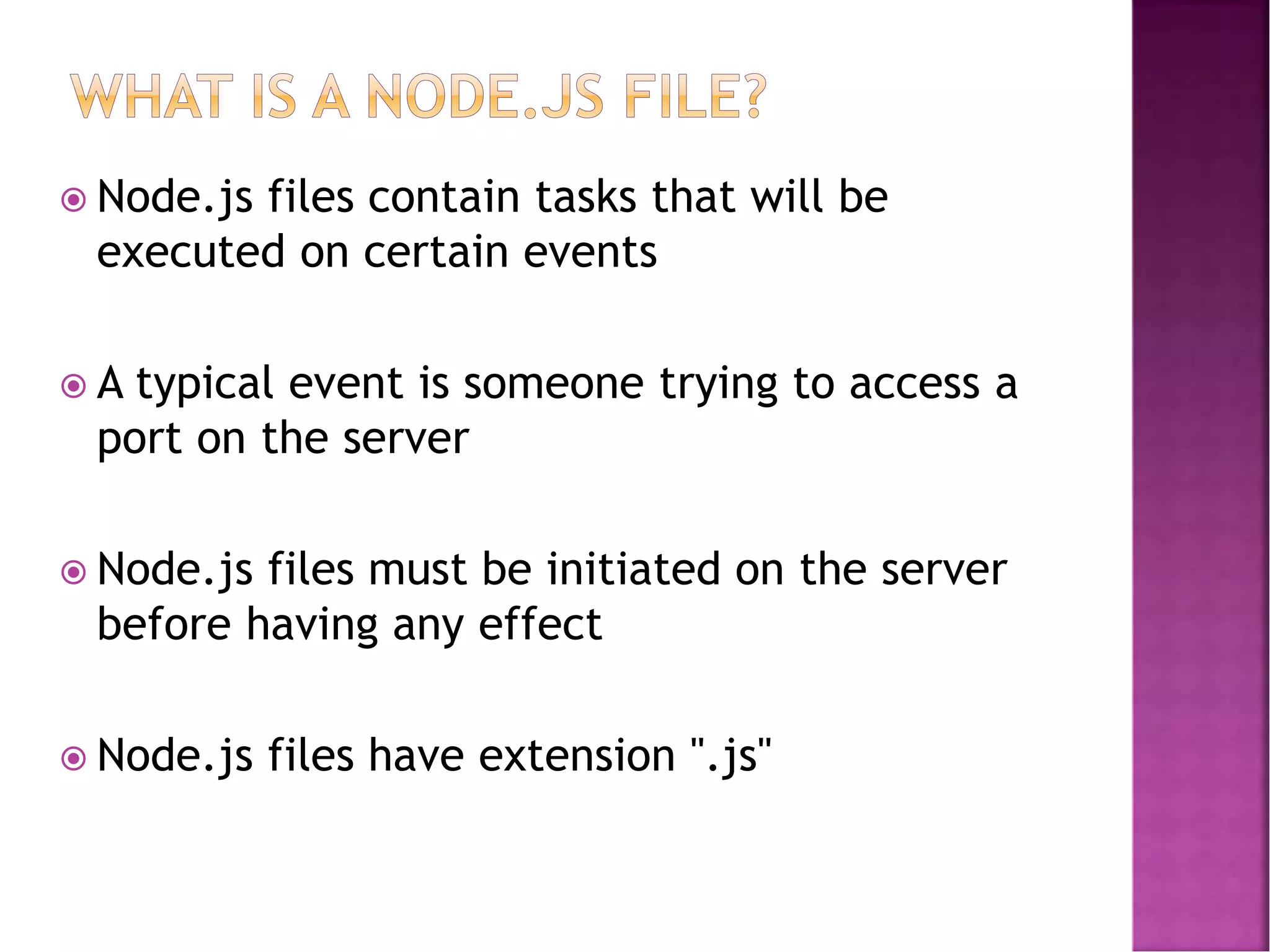  Node.js files contain tasks that will be
executed on certain events
 A typical event is someone trying to access a
port on the server
 Node.js files must be initiated on the server
before having any effect
 Node.js files have extension ".js"
 