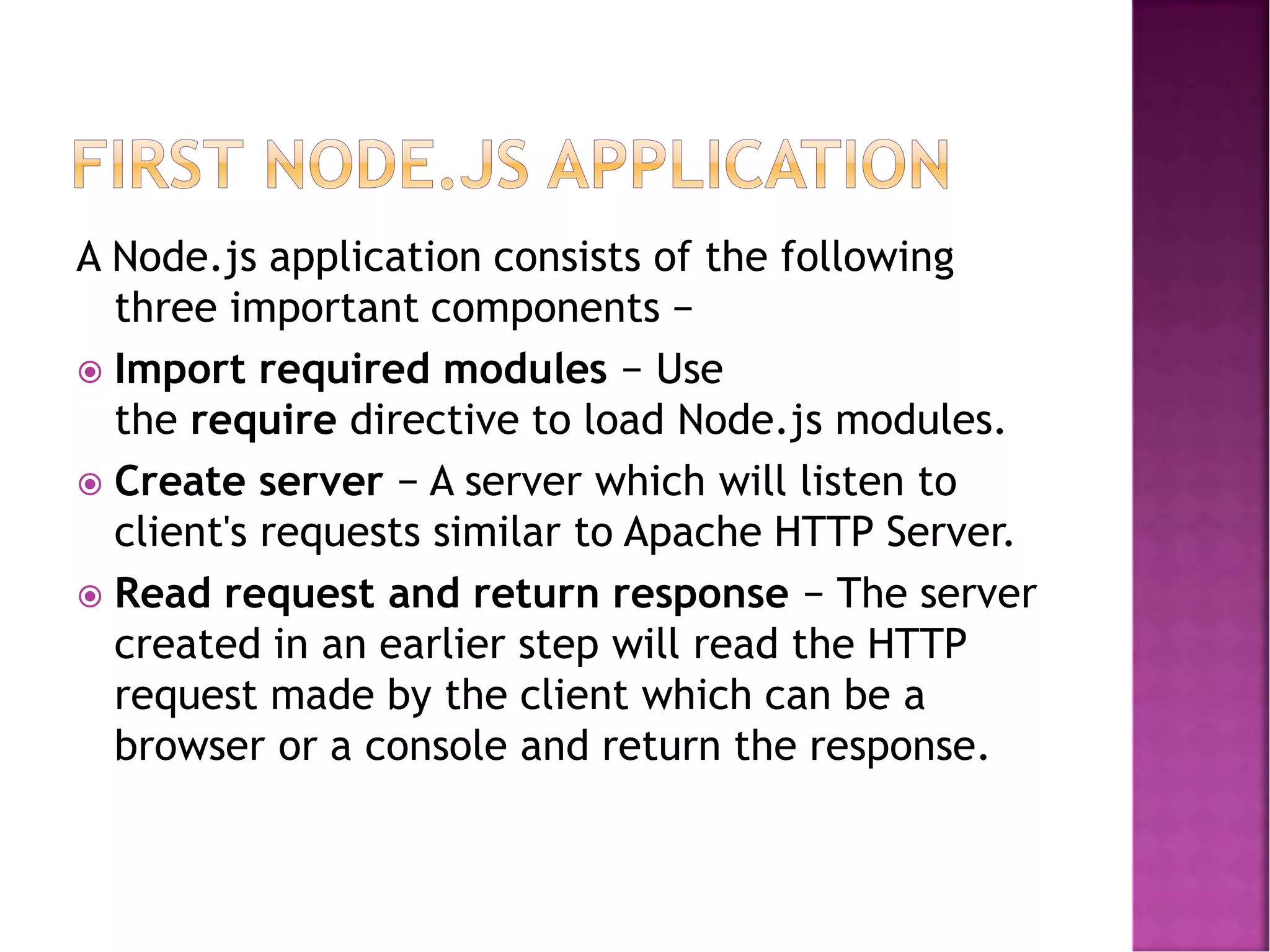 A Node.js application consists of the following
three important components −
 Import required modules − Use
the require directive to load Node.js modules.
 Create server − A server which will listen to
client's requests similar to Apache HTTP Server.
 Read request and return response − The server
created in an earlier step will read the HTTP
request made by the client which can be a
browser or a console and return the response.
 