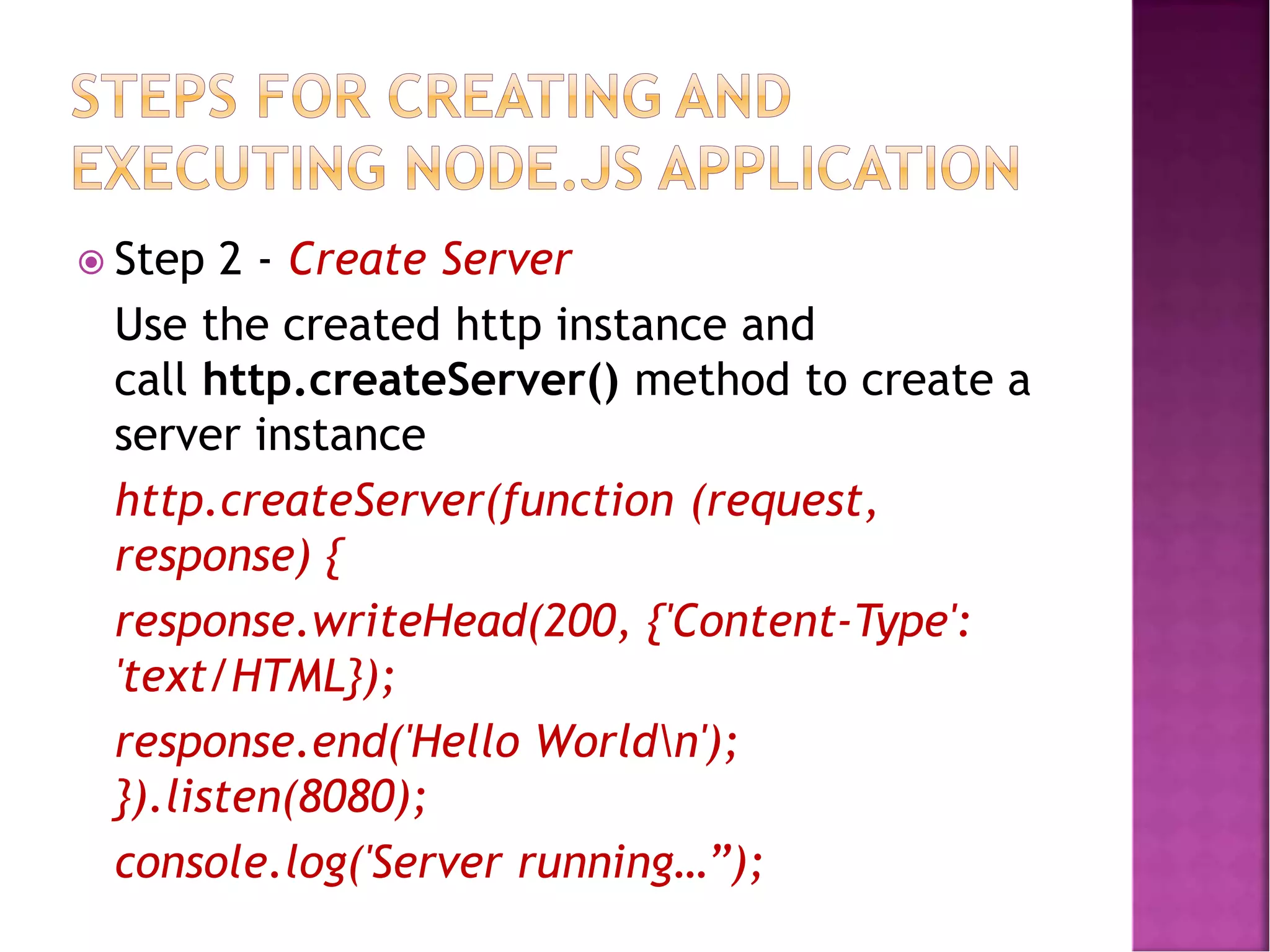  Step 2 - Create Server
Use the created http instance and
call http.createServer() method to create a
server instance
http.createServer(function (request,
response) {
response.writeHead(200, {'Content-Type':
'text/HTML});
response.end('Hello Worldn');
}).listen(8080);
console.log('Server running…”);
 