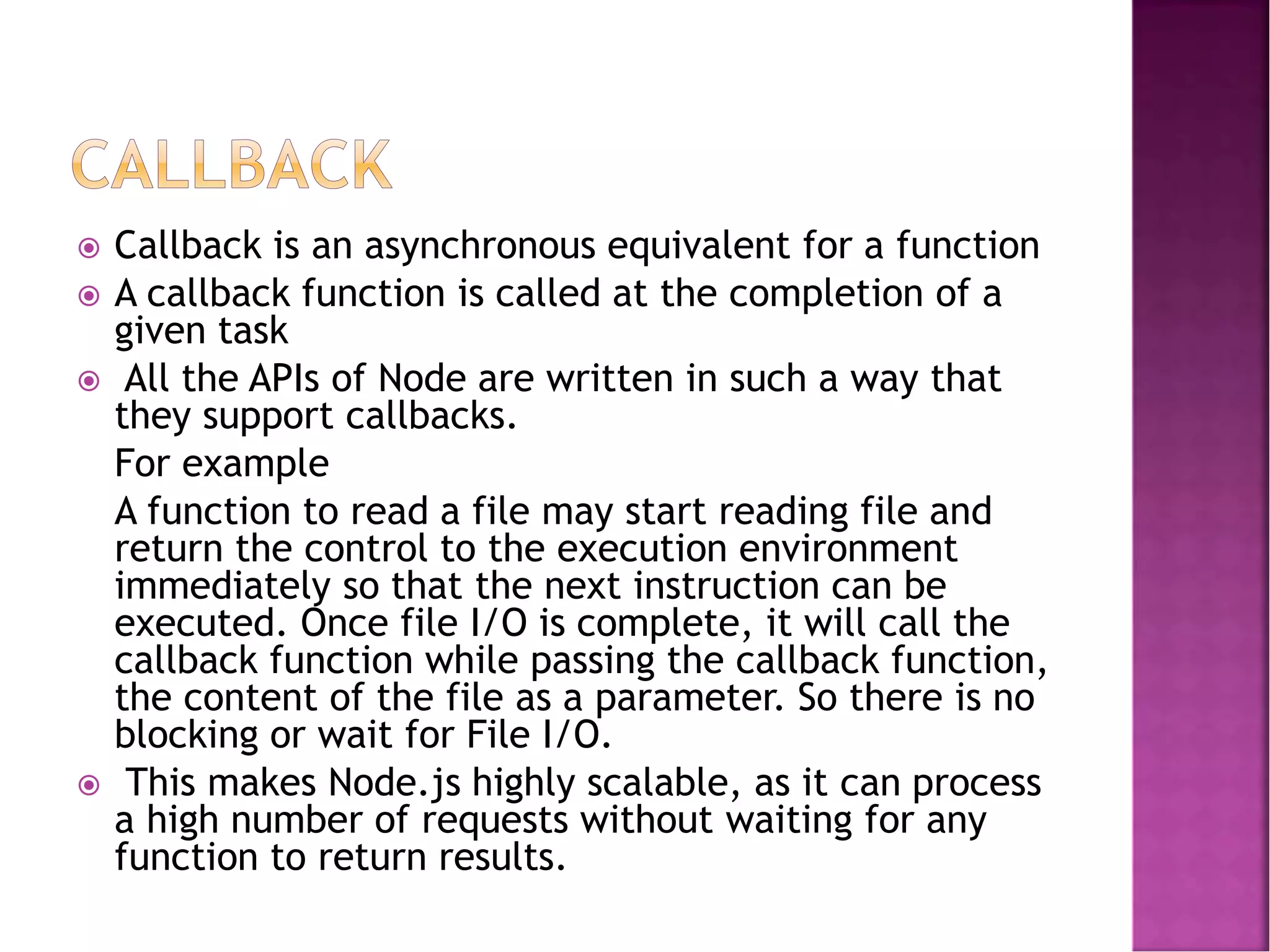  Callback is an asynchronous equivalent for a function
 A callback function is called at the completion of a
given task
 All the APIs of Node are written in such a way that
they support callbacks.
For example
A function to read a file may start reading file and
return the control to the execution environment
immediately so that the next instruction can be
executed. Once file I/O is complete, it will call the
callback function while passing the callback function,
the content of the file as a parameter. So there is no
blocking or wait for File I/O.
 This makes Node.js highly scalable, as it can process
a high number of requests without waiting for any
function to return results.
 