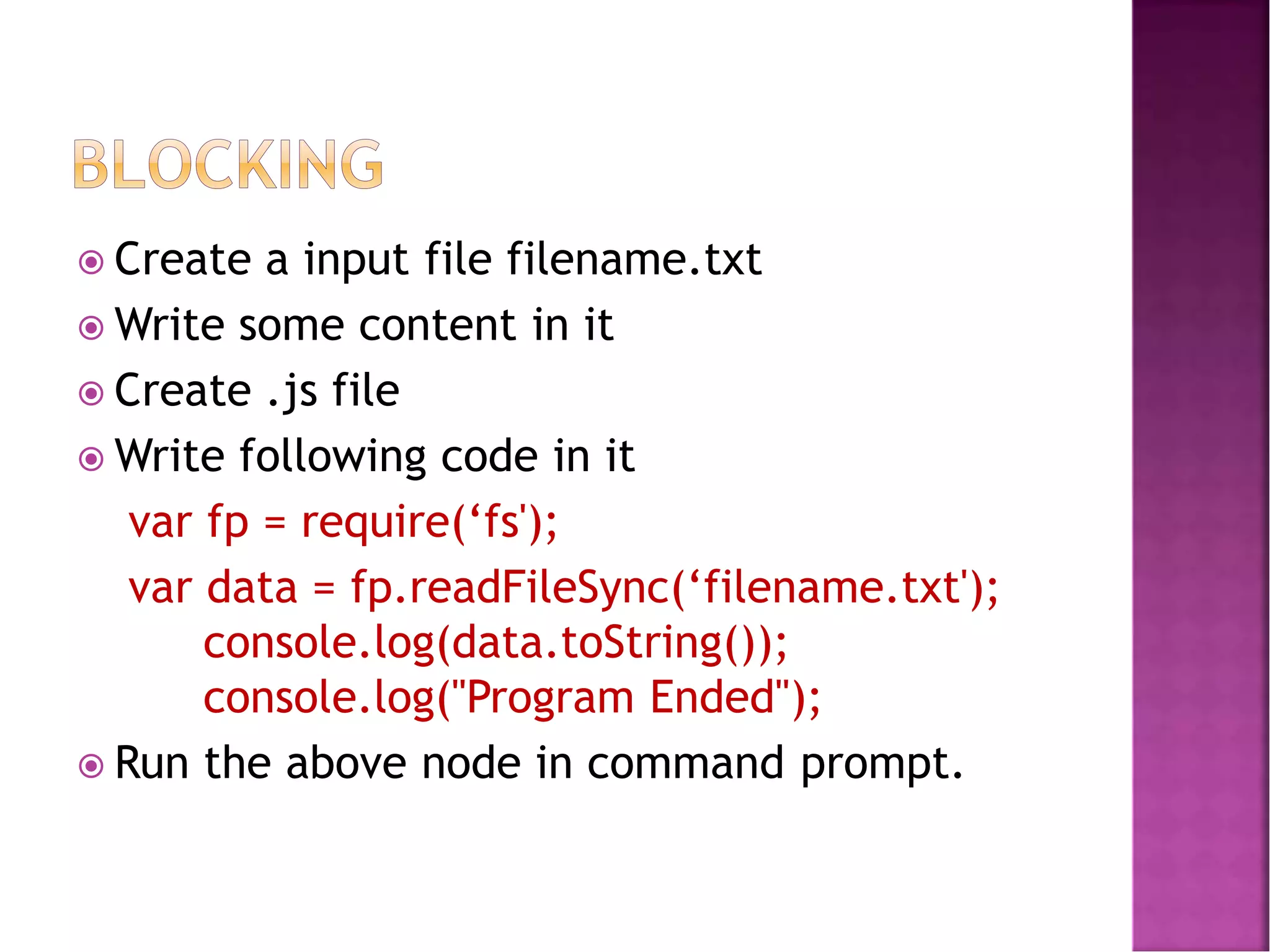  Create a input file filename.txt
 Write some content in it
 Create .js file
 Write following code in it
var fp = require(‘fs');
var data = fp.readFileSync(‘filename.txt');
console.log(data.toString());
console.log("Program Ended");
 Run the above node in command prompt.
 