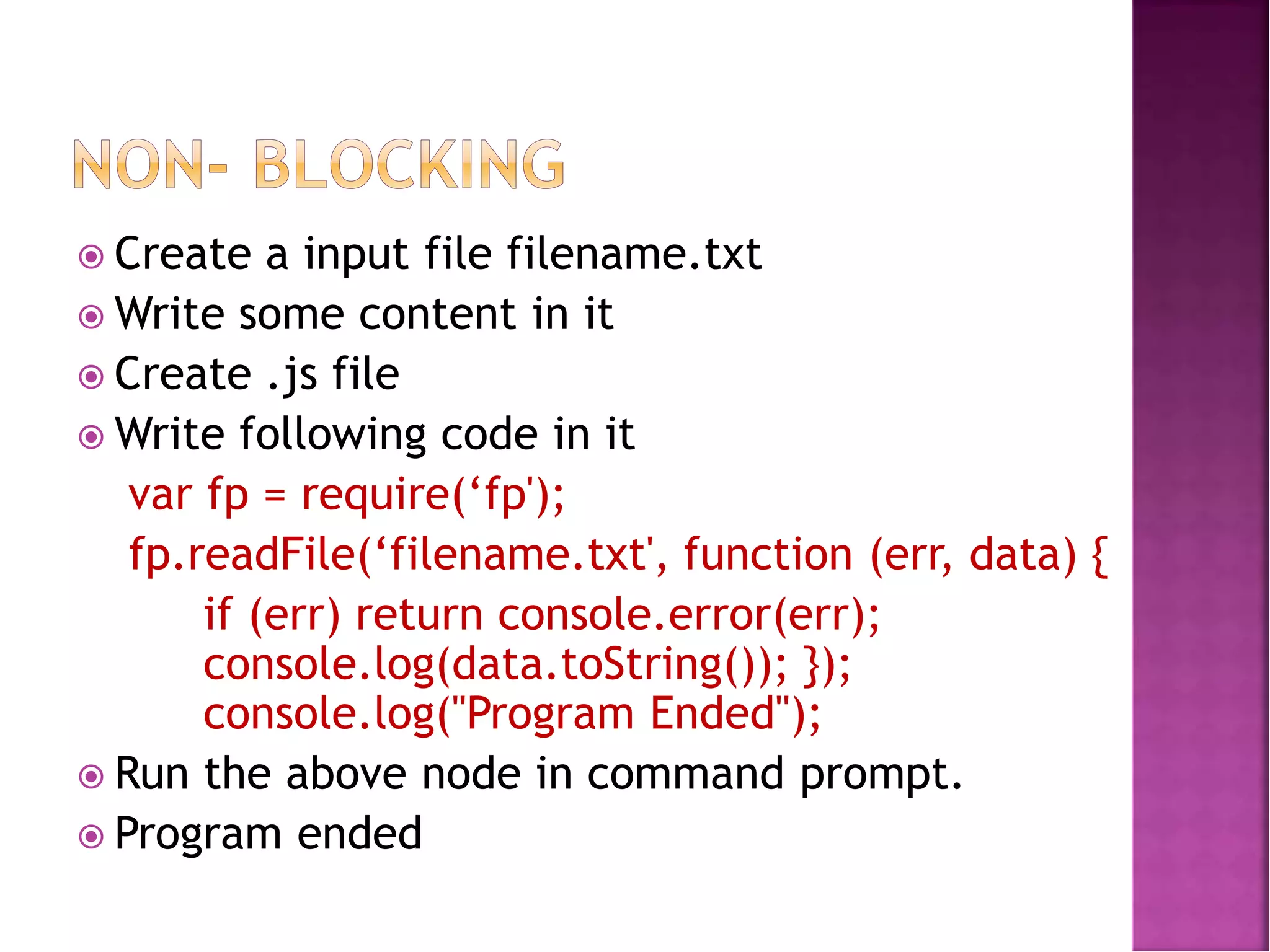  Create a input file filename.txt
 Write some content in it
 Create .js file
 Write following code in it
var fp = require(‘fp');
fp.readFile(‘filename.txt', function (err, data) {
if (err) return console.error(err);
console.log(data.toString()); });
console.log("Program Ended");
 Run the above node in command prompt.
 Program ended
 
