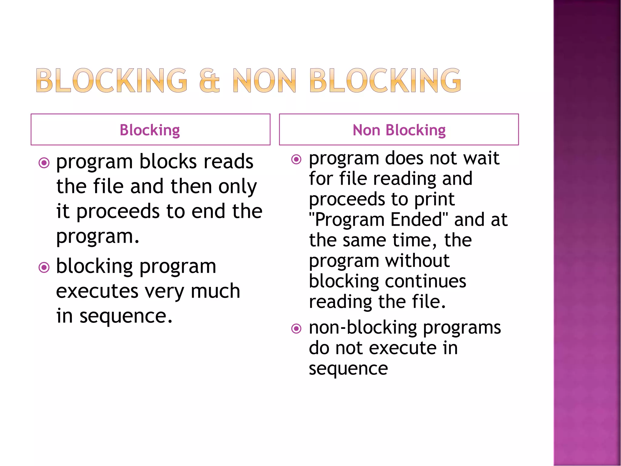 Blocking Non Blocking
 program blocks reads
the file and then only
it proceeds to end the
program.
 blocking program
executes very much
in sequence.
 program does not wait
for file reading and
proceeds to print
"Program Ended" and at
the same time, the
program without
blocking continues
reading the file.
 non-blocking programs
do not execute in
sequence
 
