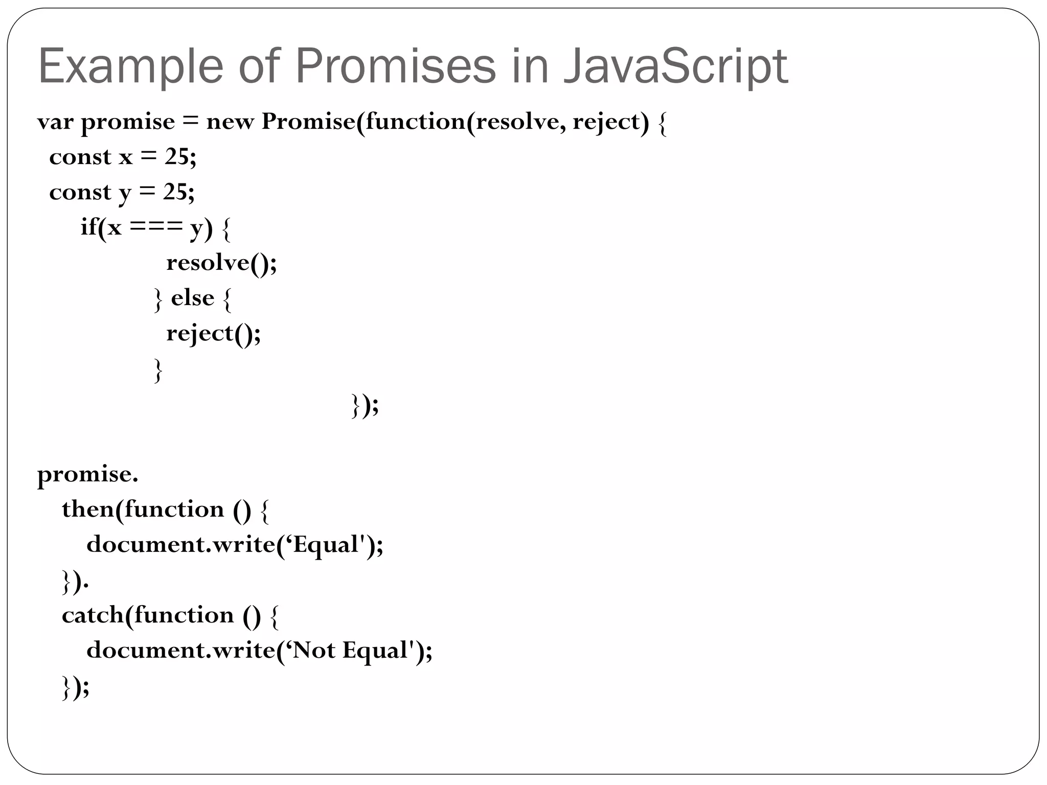 Example of Promises in JavaScript
var promise = new Promise(function(resolve, reject) {
const x = 25;
const y = 25;
if(x === y) {
resolve();
} else {
reject();
}
});
promise.
then(function () {
document.write(‘Equal');
}).
catch(function () {
document.write(‘Not Equal');
});
 