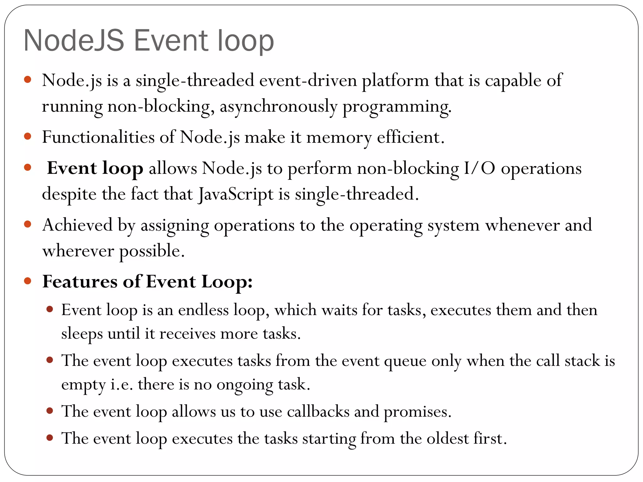NodeJS Event loop
 Node.js is a single-threaded event-driven platform that is capable of
running non-blocking, asynchronously programming.
 Functionalities of Node.js make it memory efficient.
 Event loop allows Node.js to perform non-blocking I/O operations
despite the fact that JavaScript is single-threaded.
 Achieved by assigning operations to the operating system whenever and
wherever possible.
 Features of Event Loop:
 Event loop is an endless loop, which waits for tasks, executes them and then
sleeps until it receives more tasks.
 The event loop executes tasks from the event queue only when the call stack is
empty i.e. there is no ongoing task.
 The event loop allows us to use callbacks and promises.
 The event loop executes the tasks starting from the oldest first.
 