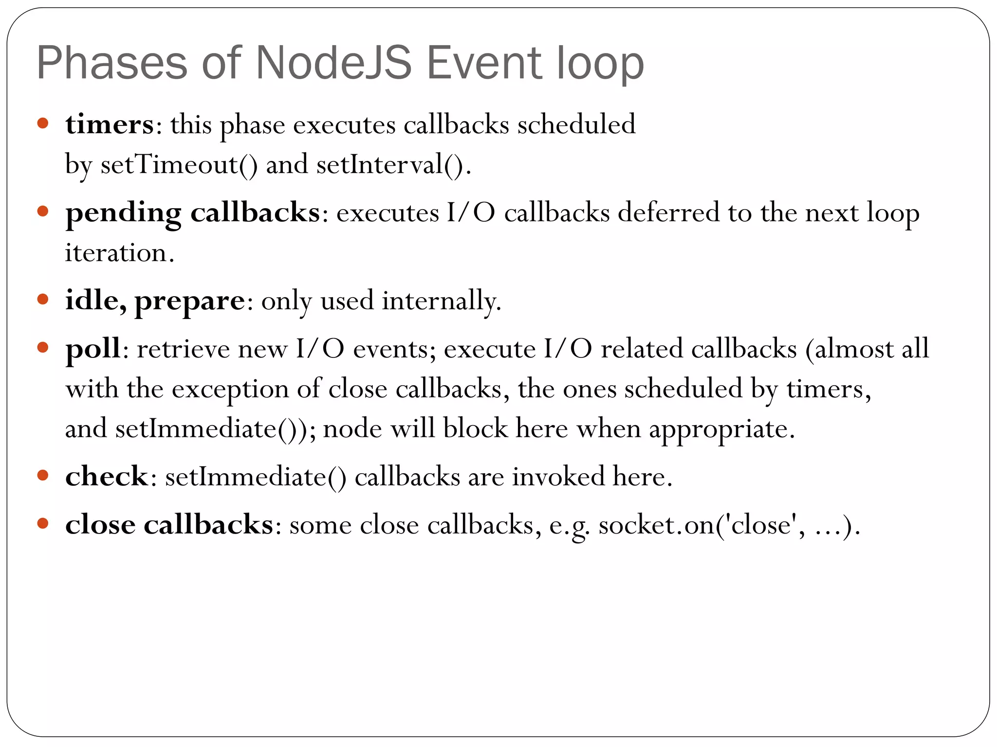 Phases of NodeJS Event loop
 timers: this phase executes callbacks scheduled
by setTimeout() and setInterval().
 pending callbacks: executes I/O callbacks deferred to the next loop
iteration.
 idle, prepare: only used internally.
 poll: retrieve new I/O events; execute I/O related callbacks (almost all
with the exception of close callbacks, the ones scheduled by timers,
and setImmediate()); node will block here when appropriate.
 check: setImmediate() callbacks are invoked here.
 close callbacks: some close callbacks, e.g. socket.on('close', ...).
 