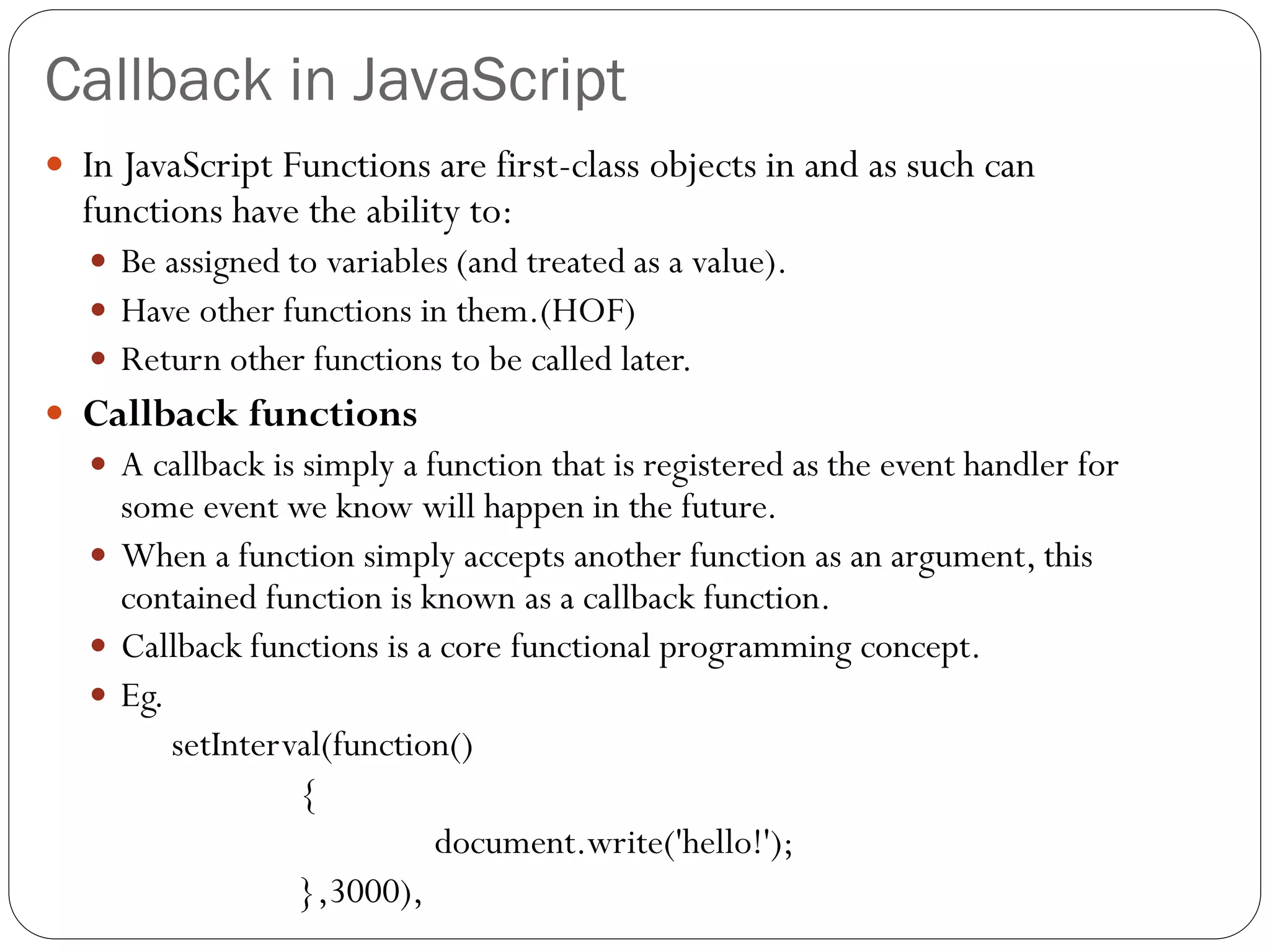 Callback in JavaScript
 In JavaScript Functions are first-class objects in and as such can
functions have the ability to:
 Be assigned to variables (and treated as a value).
 Have other functions in them.(HOF)
 Return other functions to be called later.
 Callback functions
 A callback is simply a function that is registered as the event handler for
some event we know will happen in the future.
 When a function simply accepts another function as an argument, this
contained function is known as a callback function.
 Callback functions is a core functional programming concept.
 Eg.
setInterval(function()
{
document.write('hello!');
},3000),
 